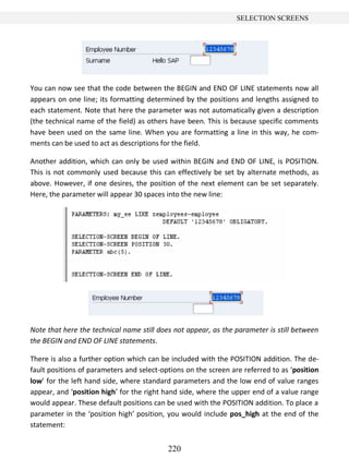 220
SELECTION SCREENS
You can now see that the code between the BEGIN and END OF LINE statements now all
appears on one line; its formatting determined by the positions and lengths assigned to
each statement. Note that here the parameter was not automatically given a description
(the technical name of the field) as others have been. This is because specific comments
have been used on the same line. When you are formatting a line in this way, he com-
ments can be used to act as descriptions for the field.
Another addition, which can only be used within BEGIN and END OF LINE, is POSITION.
This is not commonly used because this can effectively be set by alternate methods, as
above. However, if one desires, the position of the next element can be set separately.
Here, the parameter will appear 30 spaces into the new line:
Note that here the technical name still does not appear, as the parameter is still between
the BEGIN and END OF LINE statements.
There is also a further option which can be included with the POSITION addition. The de-
fault positions of parameters and select-options on the screen are referred to as ‘position
low’ for the left hand side, where standard parameters and the low end of value ranges
appear, and ‘position high’ for the right hand side, where the upper end of a value range
would appear. These default positions can be used with the POSITION addition. To place a
parameter in the ‘position high’ position, you would include pos_high at the end of the
statement:
 