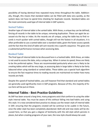 225
INTERNAL TABLES
possibility of having identical lines repeated many times throughout the table. Addition-
ally, though, this means that standard tables can be filled with data very quickly, as the
system does not have to spend time checking for duplicate records. Standard tables are
the most commonly used type of internal table in SAP systems.
Sorted Tables
Another type of internal table is the sorted table. With these, a unique key can be defined,
forcing all records in the table to be unique, removing duplication. These can again be ac-
cessed via the key or index. As the records are all unique, using the table key to find re-
cords is much quicker with sorted tables, though still not the fastest in all situations. It is
often preferable to use a sorted table over a standard table, given the faster access speeds
and the fact that this kind of table will sort records into a specific sequence. This gives one
a substantial performance increase when accessing data.
Hashed Table
The final type of internal table to be discussed here is a hashed table. With these, an index
is not used to access the data, only a unique key. When it comes to speed, these are likely
to be the preferred option. These are recommended particularly when one is likely to be
creating tables which will be very large, as accessing data in large table is likely to be fairly
laboured when using standard or sorted tables. These tables use a special hash algorithm
to ensure the fast response times to reading records are maintained no matter how many
records are held.
Despite the speed of hashed tables, you will however find that standard and sorted tables
are generally used significantly more in SAP programs. Because of this, the majority of fo-
cus here will be put on these.
Internal Tables - Best Practice Guidelines
As SAP has been around a long time, many programs exist that conform to using the older
style internal table. You must be aware of this without falling into bad habits and using
this style. It is now considered best practice to always use the newer style of internal table
in SAP, ensuring that the programs created will be continue to be usable in the future,
once the older style has been completely abandoned. Both old and new styles will be dis-
cussed here, so that you gain a degree of familiarity with the old style which persists in
places, but when creating programs of your own, the new style should always be used.
 