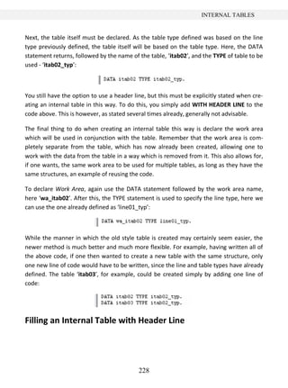 228
INTERNAL TABLES
Next, the table itself must be declared. As the table type defined was based on the line
type previously defined, the table itself will be based on the table type. Here, the DATA
statement returns, followed by the name of the table, ‘itab02’, and the TYPE of table to be
used - ‘itab02_typ’:
You still have the option to use a header line, but this must be explicitly stated when cre-
ating an internal table in this way. To do this, you simply add WITH HEADER LINE to the
code above. This is however, as stated several times already, generally not advisable.
The final thing to do when creating an internal table this way is declare the work area
which will be used in conjunction with the table. Remember that the work area is com-
pletely separate from the table, which has now already been created, allowing one to
work with the data from the table in a way which is removed from it. This also allows for,
if one wants, the same work area to be used for multiple tables, as long as they have the
same structures, an example of reusing the code.
To declare Work Area, again use the DATA statement followed by the work area name,
here ‘wa_itab02’. After this, the TYPE statement is used to specify the line type, here we
can use the one already defined as ‘line01_typ’:
While the manner in which the old style table is created may certainly seem easier, the
newer method is much better and much more flexible. For example, having written all of
the above code, if one then wanted to create a new table with the same structure, only
one new line of code would have to be written, since the line and table types have already
defined. The table ‘itab03’, for example, could be created simply by adding one line of
code:
Filling an Internal Table with Header Line
 