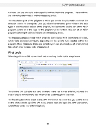 23
SAP SYSTEM OVERVIEW
variables that are only valid within specific sections inside the programs. These sections
are commonly referred to as internal Processing Blocks.
The Declaration part of the program is where you define the parameters used for the
selection screens for the reports. Once you have declared tables, global variables and data
types in the Declaration section of the program, then comes the second part of the ABAP
program, where all of the logic for the program will be written. This part of an ABAP
program is often split up into what are called Processing Blocks.
The Processing Blocks defined within programs can be called from the Dynpro processor,
which were discussed previously, depending on the specific rules created within the
program. These Processing Blocks are almost always just small sections of programming
logic which allow the code to be encapsulated.
First Look
When logged into an SAP system it will look something similar to the image below.
The way the SAP GUI looks may vary, the menu to the side may be different, but here the
display show a minimal menu tree which will be used throughout this book.
The first thing to do here is look at the ABAP Workbench. To access this, you use the menu
on the left hand side. Open the SAP menu, choose Tools and open the ABAP Workbench,
where there will be four different options.
 