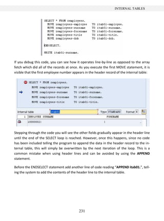 231
INTERNAL TABLES
If you debug this code, you can see how it operates line-by-line as opposed to the array
fetch which did all of the records at once. As you execute the first MOVE statement, it is
visible that the first employee number appears in the header record of the internal table:
Stepping through the code you will see the other fields gradually appear in the header line
until the end of the SELECT loop is reached. However, once this happens, since no code
has been included telling the program to append the data in the header record to the in-
ternal table, this will simply be overwritten by the next iteration of the loop. This is a
common mistake when using header lines and can be avoided by using the APPEND
statement.
Before the ENDSELECT statement add another line of code reading “APPEND itab01.”, tell-
ing the system to add the contents of the header line to the internal table.
 