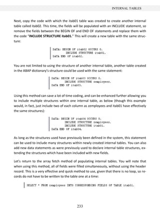 233
INTERNAL TABLES
Next, copy the code with which the itab01 table was created to create another internal
table called itab02. This time, the fields will be populated with an INCLUDE statement, so
remove the fields between the BEGIN OF and END OF statements and replace them with
the code “INCLUDE STRUCTURE itab01.” This will create a new table with the same struc-
ture:
You are not limited to using the structure of another internal table, another table created
in the ABAP dictionary’s structure could be used with the same statement:
Using this method can save a lot of time coding, and can be enhanced further allowing you
to include multiple structures within one internal table, as below (though this example
would, in fact, just include two of each column as zemployees and itab01 have effectively
the same structures):
As long as the structures used have previously been defined in the system, this statement
can be used to include many structures within newly created internal tables. You can also
add new data statements as were previously used to declare internal table structures, ex-
tending the structures which have been included with new fields.
Let’s return to the array fetch method of populating internal tables. You will note that
when using this method, all of fields were filled simultaneously, without using the header
record. This is a very effective and quick method to use, given that there is no loop, so re-
cords do not have to be written to the table one at a time:
 