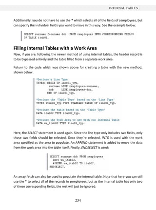 234
INTERNAL TABLES
Additionally, you do not have to use the * which selects all of the fields of zemployees, but
can specify the individual fields you want to move in this way. See the example below:
Filling Internal Tables with a Work Area
Now, if you are, following the newer method of using internal tables, the header record is
to be bypassed entirely and the table filled from a separate work area.
Return to the code which was shown above for creating a table with the new method,
shown below:
Here, the SELECT statement is used again. Since the line type only includes two fields, only
those two fields should be selected. Once they’re selected, INTO is used with the work
area specified as the area to populate. An APPEND statement is added to move the data
from the work area into the table itself. Finally, ENDSELECT is used:
An array fetch can also be used to populate the internal table. Note that here you can still
use the * to select all of the records in zemployees, but as the internal table has only two
of these corresponding fields, the rest will just be ignored:
 