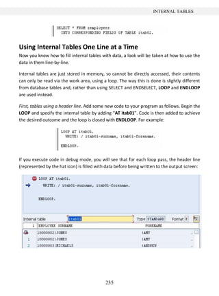 235
INTERNAL TABLES
Using Internal Tables One Line at a Time
Now you know how to fill internal tables with data, a look will be taken at how to use the
data in them line-by-line.
Internal tables are just stored in memory, so cannot be directly accessed, their contents
can only be read via the work area, using a loop. The way this is done is slightly different
from database tables and, rather than using SELECT and ENDSELECT, LOOP and ENDLOOP
are used instead.
First, tables using a header line. Add some new code to your program as follows. Begin the
LOOP and specify the internal table by adding “AT itab01”. Code is then added to achieve
the desired outcome and the loop is closed with ENDLOOP. For example:
If you execute code in debug mode, you will see that for each loop pass, the header line
(represented by the hat icon) is filled with data before being written to the output screen:
 