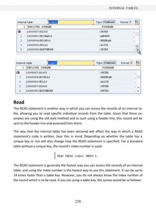 238
INTERNAL TABLES
Read
The READ statement is another way in which you can access the records of an internal ta-
ble, allowing you to read specific individual records from the table. Given that these ex-
amples are using the old style method and as such using a header line, this record will be
sent to the header line and accessed from there.
The way that the internal table has been declared will affect the way in which a READ
statement’s code is written, bear this in mind. Depending on whether the table has a
unique key or not will also change how the READ statement is specified. For a standard
table without a unique key, the record’s index number is used:
The READ statement is generally the fastest way you can access the records of an internal
table, and using the index number is the fastest way to use this statement. It can be up to
14 times faster than a table key. However, you do not always know the index number of
the record which is to be read. If you are using a table key, the syntax would be as follows:
 