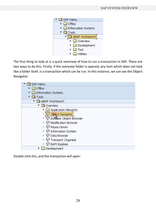 24
SAP SYSTEM OVERVIEW
The first thing to look at is a quick overview of how to run a transaction in SAP. There are
two ways to do this. Firstly, if the overview folder is opened, any item which does not look
like a folder itself, is a transaction which can be run. In this instance, we can see the Object
Navigator:
Double click this, and the transaction will open:
 