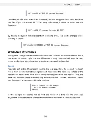 241
INTERNAL TABLES
Given the position of AS TEXT in the statement, this will be applied to all fields which are
specified. If you only wanted AS TEXT to apply to forename, it would be placed after the
forename:
By default, the system will sort records in ascending order. This can be changed to de-
scending as shown:
Work Area Differences
Having been through the statements with which one can work with internal tables with a
header record, the old style, now the differences in using these methods with the new,
encouraged style of operating with a separate work area will be looked at
Loops
First, let’s look at the differences in reading data in a loop. Here, the loop will read each
record from the internal table and place each record into the work area instead of the
header line. Because the work area is completely separate from the internal table, the
work area you want to use within the loop must be specified. The INTO addition is used to
specify the work area the record is to be read into:
In this example the records will be read one record at a time into the work area
wa_itab02, then the contents of the surname field will be written to the output screen.
 