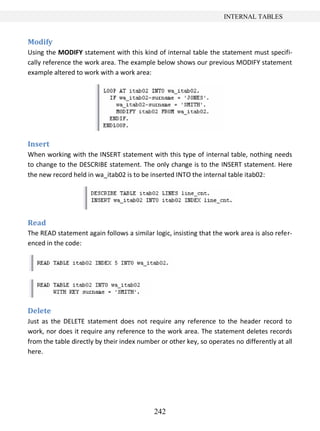 242
INTERNAL TABLES
Modify
Using the MODIFY statement with this kind of internal table the statement must specifi-
cally reference the work area. The example below shows our previous MODIFY statement
example altered to work with a work area:
Insert
When working with the INSERT statement with this type of internal table, nothing needs
to change to the DESCRIBE statement. The only change is to the INSERT statement. Here
the new record held in wa_itab02 is to be inserted INTO the internal table itab02:
Read
The READ statement again follows a similar logic, insisting that the work area is also refer-
enced in the code:
Delete
Just as the DELETE statement does not require any reference to the header record to
work, nor does it require any reference to the work area. The statement deletes records
from the table directly by their index number or other key, so operates no differently at all
here.
 