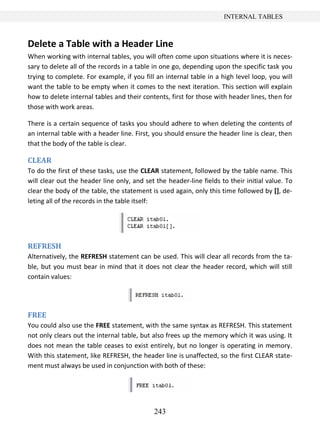 243
INTERNAL TABLES
Delete a Table with a Header Line
When working with internal tables, you will often come upon situations where it is neces-
sary to delete all of the records in a table in one go, depending upon the specific task you
trying to complete. For example, if you fill an internal table in a high level loop, you will
want the table to be empty when it comes to the next iteration. This section will explain
how to delete internal tables and their contents, first for those with header lines, then for
those with work areas.
There is a certain sequence of tasks you should adhere to when deleting the contents of
an internal table with a header line. First, you should ensure the header line is clear, then
that the body of the table is clear.
CLEAR
To do the first of these tasks, use the CLEAR statement, followed by the table name. This
will clear out the header line only, and set the header-line fields to their initial value. To
clear the body of the table, the statement is used again, only this time followed by [], de-
leting all of the records in the table itself:
REFRESH
Alternatively, the REFRESH statement can be used. This will clear all records from the ta-
ble, but you must bear in mind that it does not clear the header record, which will still
contain values:
FREE
You could also use the FREE statement, with the same syntax as REFRESH. This statement
not only clears out the internal table, but also frees up the memory which it was using. It
does not mean the table ceases to exist entirely, but no longer is operating in memory.
With this statement, like REFRESH, the header line is unaffected, so the first CLEAR state-
ment must always be used in conjunction with both of these:
 