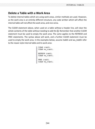 244
INTERNAL TABLES
Delete a Table with a Work Area
To delete internal tables which are using work areas, similar methods are used. However,
as the work area is an entirely different structure, any code written which will affect the
internal table will not affect the work area, and vice versa.
The CLEAR statement above, when used on a table without a header line, will clear the
whole contents of the table without needing to add the []. Remember that another CLEAR
statement must be used to empty the work area. The same applies to the REFRESH and
FREE statements. The syntax above will work, and a further CLEAR statement must be
used to empty the work area. In the examples below, assume itab01 and wa_itab01 refer
to the newer style internal table and its work area:
 