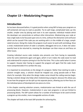 245
MODULARIZING PROGRAMS
Chapter 13 – Modularizing Programs
Introduction
As has been discussed before, it is good practice when using SAP to keep your programs as
self-contained and easy to read as possible. Try to split large, complicated tasks up into
smaller, simpler ones by placing each task in its own separate, individual module which
the developer can concentrate on without other distractions. Modularizing your code al-
lows single tasks to be focussed upon one at a time, without the distraction and confusion
which can be caused if the code you are working with is in the middle of a large, compli-
cated structure. Doing this makes the program much easier to work with and debug. Once
a small, modularized section of code is complete, debugged and so on, it does not subse-
quently have to be returned to, meaning the developer can then move on and focus on
other issues.
Creating individual source code modules also prevents one from having to repeatedly
write the same statements again and again, which in turn makes the code easier to read
and understand for anyone coming to it for the first time. This is also useful when it comes
to support. Anyone later having to support the program will again find the code much
more comprehensible if it is written this way.
It is important to concentrate on the design of a program. Rather than starting to code a
solution straight away, a solution should be mapped out, using pseudo-code or flow-
charts for example. Only when the design makes sense should the coding exercise begin.
Having a solution design also helps when modularizing a program, because this allows you
to see how the program can be split up into separate pieces, allowing you to then focus on
the individual pieces of development one piece at a time.
In the chapter covering selection screens, modularization was hinted at with the use of
processing blocks. However, modularization in your own programs is not just limited to
processing blocks. The SAP system allows for a number of techniques to be used to break
a program up into smaller, more manageable sections of code.
This chapter will look at the tools SAP provides for achieving this.
 