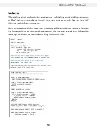 246
MODULARIZING PROGRAMS
Includes
When talking about modularization, what we are really talking about is taking a sequence
of ABAP statements and placing them in their own, separate module. We can then ‘call’
this code module from our program.
Here, some code which has been used previously will be modularized. Below is the code
for the second internal table which was created, the one with a work area, followed by
some logic which will perform tasks involving the internal table:
 
