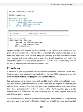 249
MODULARIZING PROGRAMS
Because the INCLUDE program has been declared in the main program above, the pro-
gram will continue to work as normal. This is an example of a way in which code can be
effectively outsourced to an INCLUDE program, removing that code from service in the
main program and hence making that program less densely populated with code. This
does not have to be used only for data declarations as in this case. It is commonly used for
sections of programs which involve program logic too.
Procedures
If you want to split programs into separate functional modules, procedures can be used.
These are processing blocks which are called from the main ABAP program, and come in
the form of sub-routines, sub-programs, and function modules.
Sub-routines and sub-programs are mainly used for local modularization of code, mean-
ing small, modular, self-contained units of code called from the program in which they are
defined. These can then, if necessary, be used many times in the program without having
to be typed out repeatedly. Function modules, on the other hand, allow you to create
modular blocks of code which are held separately from an ABAP program and can be
called from any other program.
Sub-routines are local, and function modules are global, and both types of procedure are
commonly used in SAP systems. The latter, though, are probably the more widely used of
 