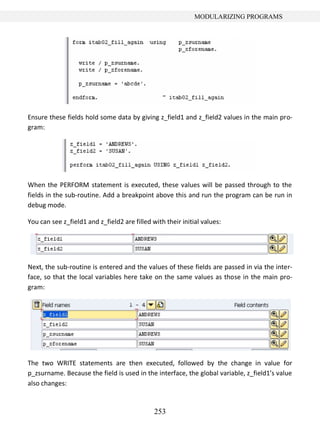 253
MODULARIZING PROGRAMS
Ensure these fields hold some data by giving z_field1 and z_field2 values in the main pro-
gram:
When the PERFORM statement is executed, these values will be passed through to the
fields in the sub-routine. Add a breakpoint above this and run the program can be run in
debug mode.
You can see z_field1 and z_field2 are filled with their initial values:
Next, the sub-routine is entered and the values of these fields are passed in via the inter-
face, so that the local variables here take on the same values as those in the main pro-
gram:
The two WRITE statements are then executed, followed by the change in value for
p_zsurname. Because the field is used in the interface, the global variable, z_field1’s value
also changes:
 