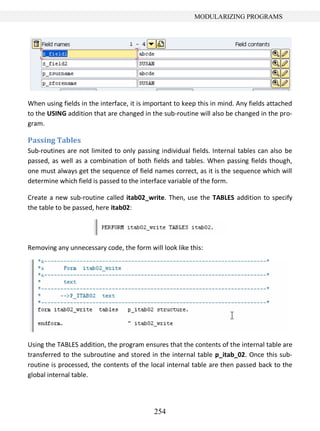 254
MODULARIZING PROGRAMS
When using fields in the interface, it is important to keep this in mind. Any fields attached
to the USING addition that are changed in the sub-routine will also be changed in the pro-
gram.
Passing Tables
Sub-routines are not limited to only passing individual fields. Internal tables can also be
passed, as well as a combination of both fields and tables. When passing fields though,
one must always get the sequence of field names correct, as it is the sequence which will
determine which field is passed to the interface variable of the form.
Create a new sub-routine called itab02_write. Then, use the TABLES addition to specify
the table to be passed, here itab02:
Removing any unnecessary code, the form will look like this:
Using the TABLES addition, the program ensures that the contents of the internal table are
transferred to the subroutine and stored in the internal table p_itab_02. Once this sub-
routine is processed, the contents of the local internal table are then passed back to the
global internal table.
 