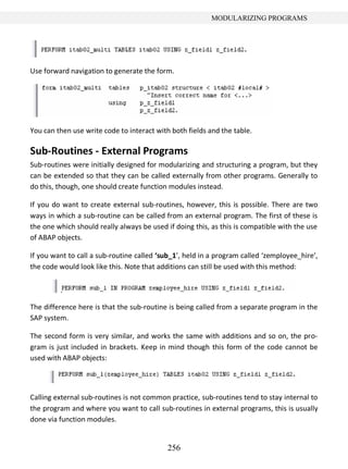 256
MODULARIZING PROGRAMS
Use forward navigation to generate the form.
You can then use write code to interact with both fields and the table.
Sub-Routines - External Programs
Sub-routines were initially designed for modularizing and structuring a program, but they
can be extended so that they can be called externally from other programs. Generally to
do this, though, one should create function modules instead.
If you do want to create external sub-routines, however, this is possible. There are two
ways in which a sub-routine can be called from an external program. The first of these is
the one which should really always be used if doing this, as this is compatible with the use
of ABAP objects.
If you want to call a sub-routine called ‘sub_1’, held in a program called ‘zemployee_hire’,
the code would look like this. Note that additions can still be used with this method:
The difference here is that the sub-routine is being called from a separate program in the
SAP system.
The second form is very similar, and works the same with additions and so on, the pro-
gram is just included in brackets. Keep in mind though this form of the code cannot be
used with ABAP objects:
Calling external sub-routines is not common practice, sub-routines tend to stay internal to
the program and where you want to call sub-routines in external programs, this is usually
done via function modules.
 