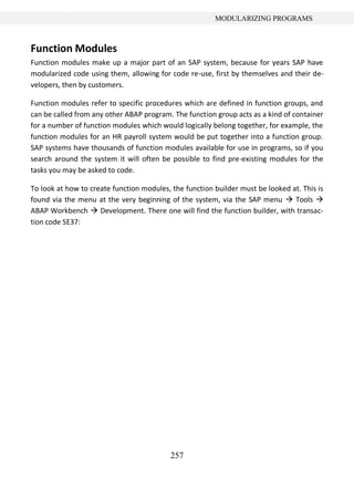 257
MODULARIZING PROGRAMS
Function Modules
Function modules make up a major part of an SAP system, because for years SAP have
modularized code using them, allowing for code re-use, first by themselves and their de-
velopers, then by customers.
Function modules refer to specific procedures which are defined in function groups, and
can be called from any other ABAP program. The function group acts as a kind of container
for a number of function modules which would logically belong together, for example, the
function modules for an HR payroll system would be put together into a function group.
SAP systems have thousands of function modules available for use in programs, so if you
search around the system it will often be possible to find pre-existing modules for the
tasks you may be asked to code.
To look at how to create function modules, the function builder must be looked at. This is
found via the menu at the very beginning of the system, via the SAP menu  Tools 
ABAP Workbench  Development. There one will find the function builder, with transac-
tion code SE37:
 