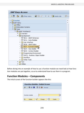 258
MODULARIZING PROGRAMS
Before diving into an example of how to use a function module we need look at how func-
tion modules are put together, so as to understand how to use them in a program.
Function Modules – Components
The initial screen of the function builder appears like this:
 