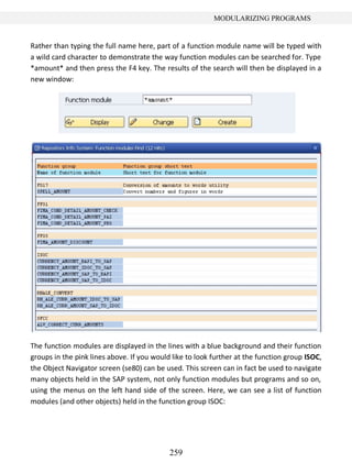 259
MODULARIZING PROGRAMS
Rather than typing the full name here, part of a function module name will be typed with
a wild card character to demonstrate the way function modules can be searched for. Type
*amount* and then press the F4 key. The results of the search will then be displayed in a
new window:
The function modules are displayed in the lines with a blue background and their function
groups in the pink lines above. If you would like to look further at the function group ISOC,
the Object Navigator screen (se80) can be used. This screen can in fact be used to navigate
many objects held in the SAP system, not only function modules but programs and so on,
using the menus on the left hand side of the screen. Here, we can see a list of function
modules (and other objects) held in the function group ISOC:
 