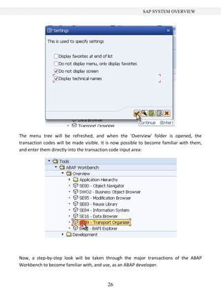 26
SAP SYSTEM OVERVIEW
The menu tree will be refreshed, and when the 'Overview' folder is opened, the
transaction codes will be made visible. It is now possible to become familiar with them,
and enter them directly into the transaction code input area:
Now, a step-by-step look will be taken through the major transactions of the ABAP
Workbench to become familiar with, and use, as an ABAP developer.
 