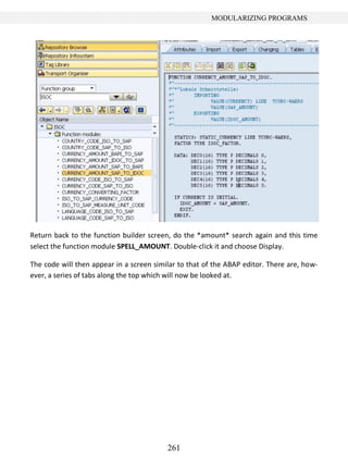 261
MODULARIZING PROGRAMS
Return back to the function builder screen, do the *amount* search again and this time
select the function module SPELL_AMOUNT. Double-click it and choose Display.
The code will then appear in a screen similar to that of the ABAP editor. There are, how-
ever, a series of tabs along the top which will now be looked at.
 
