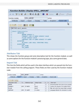 262
MODULARIZING PROGRAMS
Attributes Tab
This shows the function group and some descriptive text for the function module, as well
as some options for the function module’s processing type, plus some general data.
Import Tab
This lists the fields which will be used in the data interface which are passed into the func-
tion module from the calling program. These fields are then used by the function module
code:
 
