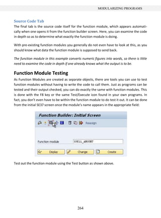 264
MODULARIZING PROGRAMS
Source Code Tab
The final tab is the source code itself for the function module, which appears automati-
cally when one opens it from the function builder screen. Here, you can examine the code
in depth so as to determine what exactly the function module is doing.
With pre-existing function modules you generally do not even have to look at this, as you
should know what data the function module is supposed to send back.
The function module in this example converts numeric figures into words, so there is little
need to examine the code in depth if one already knows what the output is to be.
Function Module Testing
As Function Modules are created as separate objects, there are tools you can use to test
function modules without having to write the code to call them. Just as programs can be
tested and their output checked, you can do exactly the same with function modules. This
is done with the F8 key or the same Test/Execute icon found in your own programs. In
fact, you don’t even have to be within the function module to do test it out. It can be done
from the initial SE37 screen once the module’s name appears in the appropriate field:
Test out the function module using the Test button as shown above.
 
