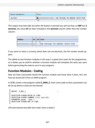 267
MODULARIZING PROGRAMS
This output may look odd, but when the button is pressed you will see that, as GBP has 2
decimals, the value 56 has been included in the decimals column rather than the number
column:
If you were to select a currency which does not use decimals, the full number would ap-
pear.
The ability to test function modules in this way is a great time saver for the programmer,
as it allows you to confirm whether a function module will complete the tasks you want
before generating the code to use it in your program.
Function Modules - Coding
Now we have successfully tested the function module and know what it does, let’s see
how we would call it from an ABAP program.
In SE38, create a new program called Z_MOD_2. Enter some code so that a parameter can
be set up where a value can be entered:
(The text element text-001 here reads ‘Enter a Value’)
 