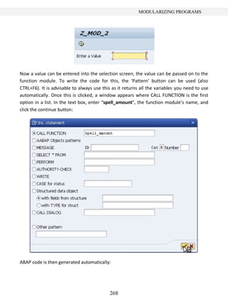 268
MODULARIZING PROGRAMS
Now a value can be entered into the selection screen, the value can be passed on to the
function module. To write the code for this, the ‘Pattern’ button can be used (also
CTRL+F6). It is advisable to always use this as it returns all the variables you need to use
automatically. Once this is clicked, a window appears where CALL FUNCTION is the first
option in a list. In the text box, enter “spell_amount”, the function module’s name, and
click the continue button:
ABAP code is then generated automatically:
 