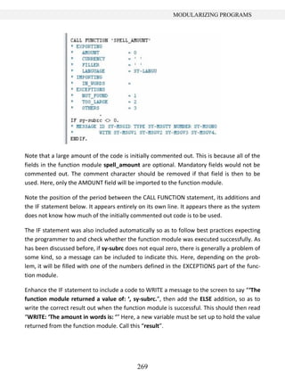 269
MODULARIZING PROGRAMS
Note that a large amount of the code is initially commented out. This is because all of the
fields in the function module spell_amount are optional. Mandatory fields would not be
commented out. The comment character should be removed if that field is then to be
used. Here, only the AMOUNT field will be imported to the function module.
Note the position of the period between the CALL FUNCTION statement, its additions and
the IF statement below. It appears entirely on its own line. It appears there as the system
does not know how much of the initially commented out code is to be used.
The IF statement was also included automatically so as to follow best practices expecting
the programmer to and check whether the function module was executed successfully. As
has been discussed before, if sy-subrc does not equal zero, there is generally a problem of
some kind, so a message can be included to indicate this. Here, depending on the prob-
lem, it will be filled with one of the numbers defined in the EXCEPTIONS part of the func-
tion module.
Enhance the IF statement to include a code to WRITE a message to the screen to say “‘The
function module returned a value of: ‘, sy-subrc.”, then add the ELSE addition, so as to
write the correct result out when the function module is successful. This should then read
“WRITE: ‘The amount in words is: ‘” Here, a new variable must be set up to hold the value
returned from the function module. Call this “result”.
 