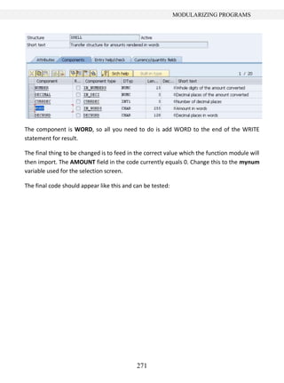 271
MODULARIZING PROGRAMS
The component is WORD, so all you need to do is add WORD to the end of the WRITE
statement for result.
The final thing to be changed is to feed in the correct value which the function module will
then import. The AMOUNT field in the code currently equals 0. Change this to the mynum
variable used for the selection screen.
The final code should appear like this and can be tested:
 