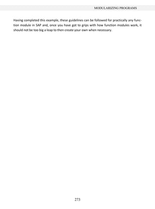 273
MODULARIZING PROGRAMS
Having completed this example, these guidelines can be followed for practically any func-
tion module in SAP and, once you have got to grips with how function modules work, it
should not be too big a leap to then create your own when necessary.
 