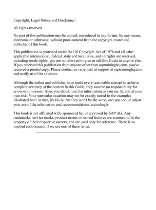 Copyright, Legal Notice and Disclaimer:
All rights reserved.
No part of this publication may be copied, reproduced in any format, by any means,
electronic or otherwise, without prior consent from the copyright owner and
publisher of this book.
This publication is protected under the US Copyright Act of 1976 and all other
applicable international, federal, state and local laws, and all rights are reserved,
including resale rights: you are not allowed to give or sell this Guide to anyone else.
If you received this publication from anyone other than saptraininghq.com, you've
received a pirated copy. Please contact us via e-mail at support at saptraininghq.com
and notify us of the situation.
Although the author and publisher have made every reasonable attempt to achieve
complete accuracy of the content in this Guide, they assume no responsibility for
errors or omissions. Also, you should use this information as you see fit, and at your
own risk. Your particular situation may not be exactly suited to the examples
illustrated here; in fact, it's likely that they won't be the same, and you should adjust
your use of the information and recommendations accordingly.
This book is not affiliated with, sponsored by, or approved by SAP AG. Any
trademarks, service marks, product names or named features are assumed to be the
property of their respective owners, and are used only for reference. There is no
implied endorsement if we use one of these terms.
____________________________________________
 