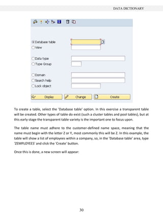 30
DATA DICTIONARY
To create a table, select the 'Database table' option. In this exercise a transparent table
will be created. Other types of table do exist (such a cluster tables and pool tables), but at
this early stage the transparent table variety is the important one to focus upon.
The table name must adhere to the customer-defined name space, meaning that the
name must begin with the letter Z or Y, most commonly this will be Z. In this example, the
table will show a list of employees within a company, so, in the 'Database table' area, type
'ZEMPLOYEES' and click the 'Create' button.
Once this is done, a new screen will appear:
 