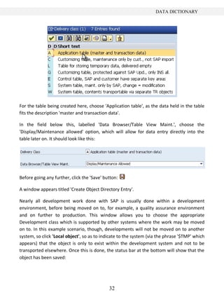 32
DATA DICTIONARY
For the table being created here, choose 'Application table', as the data held in the table
fits the description 'master and transaction data'.
In the field below this, labelled 'Data Browser/Table View Maint.', choose the
'Display/Maintenance allowed' option, which will allow for data entry directly into the
table later on. It should look like this:
Before going any further, click the 'Save' button:
A window appears titled 'Create Object Directory Entry'.
Nearly all development work done with SAP is usually done within a development
environment, before being moved on to, for example, a quality assurance environment
and on further to production. This window allows you to choose the appropriate
Development class which is supported by other systems where the work may be moved
on to. In this example scenario, though, developments will not be moved on to another
system, so click 'Local object', so as to indicate to the system (via the phrase '$TMP' which
appears) that the object is only to exist within the development system and not to be
transported elsewhere. Once this is done, the status bar at the bottom will show that the
object has been saved:
 