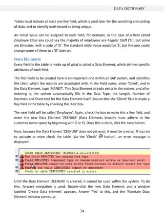 34
DATA DICTIONARY
Tables must include at least one Key field, which is used later for the searching and sorting
of data, and to identify each record as being unique.
An Initial value can be assigned to each field, for example, in the case of a field called
Employee Class you could say the majority of employees are Regular Staff ('S'), but some
are Directors, with a code of 'D'. The standard initial value would be 'S', but the user could
change some of these to a 'D' later on.
Data Elements
Every Field in the table is made up of what is called a Data Element, which defines specific
attributes of each field.
The first Field to be created here is an important one within an SAP system, and identifies
the client which the records are associated with. In the Field name, enter 'Client', and in
the Data Element, type 'MANDT'. This Data Element already exists in the system, and after
entering it, the system automatically fills in the Data Type, the Length, Number of
Decimals and Short text for the Data Element itself. Ensure that the 'Client' field is made a
Key field in the table by checking the 'Key' box.
The next field will be called 'Employee'. Again, check the box to make this a Key field, and
enter the new Data Element 'ZEENUM' (Data Elements broadly must adhere to the
customer name space by beginning with Z or Y). Once this is done, click the save button.
Next, because the Data Element 'ZEENUM' does not yet exist, it must be created. If you try
to activate or even check the table (via the 'Check' button), an error message is
displayed:
Until the Data Element 'ZEENUM' is created, it cannot be used within the system. To do
this, forward navigation is used. Double-click the new Data Element, and a window
labelled 'Create Data element' appears. Answer 'Yes' to this, and the 'Maintain Data
Element' window comes up.
 