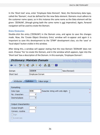 36
DATA DICTIONARY
In the 'Short text' area, enter 'Employee Data Element'. Next, the Elementary data type,
called the 'Domain', must be defined for the new Data element. Domains must adhere to
the customer name space, so in this instance the same name as the Data element will be
given: 'ZEENUM', (though giving both the same name is not imperative). Again, forward
navigation will be used to create the Domain.
Data Domains
Double-click the entry ('ZEENUM') in the Domain area, and agree to save the changes
made. Now, the 'Create Object Directory Entry' window will re-appear and again it is
important to save this development to the '$TMP' development class, via the 'save' or
'local object' button visible in this window.
After doing this, a window will appear stating that the new Domain 'ZEENUM' does not
exist. Choose 'Yes' to create the Domain, and in the window which appears, type into the
'Short text' box a description of the Domain. In this example, 'Employee Domain':
 