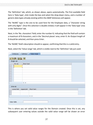 37
DATA DICTIONARY
The 'Definition' tab, which, as shown above, opens automatically. The first available field
here is 'Data type', click inside the box and select the drop-down menu, and a number of
generic data types already existing within the ABAP dictionary will appear.
The 'NUMC' type is the one to be used here for the Employee data, a “character string
with only digits”. Once this selection is double-clicked, it will appear in the 'Data type' area
in the 'Definition' tab.
Next, in the 'No. characters' field, enter the number 8, indicating that the field will contain
a maximum of 8 characters, and in the 'Decimal places' area, enter 0. An Output length of
8 should be selected, and then press Enter.
The 'NUMC' field's description should re-appear, confirming that this is a valid entry.
Next, select the 'Value range' tab, which is visible next to the 'Definition' tab just used:
This is where you set valid value ranges for the Domain created. Once this is set, any
subsequent user entering values outside the valid value range will be shown an error
 