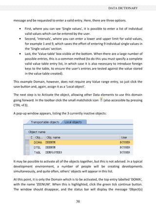 38
DATA DICTIONARY
message and be requested to enter a valid entry. Here, there are three options.
First, where you can see 'Single values', it is possible to enter a list of individual
valid values which can be entered by the user.
Second, 'Intervals', where you can enter a lower and upper limit for valid values,
for example 1 and 9, which saves the effort of entering 9 individual single values in
the 'Single values' section.
Last, the 'Value table' box visible at the bottom. When there are a large number of
possible entries, this is a common method (to do this you must specify a complete
valid value table entry list, in which case it is also necessary to introduce foreign
keys to the table, to ensure the user's entries are tested against the value stored
in the value table created).
This example Domain, however, does not require any Value range entry, so just click the
save button and, again, assign it as a 'Local object'.
The next step is to Activate the object, allowing other Data elements to use this domain
going forward. In the toolbar click the small matchstick icon (also accessible by pressing
CTRL +F3).
A pop-up window appears, listing the 3 currently inactive objects:
It may be possible to activate all of the objects together, but this is not advised. In a typical
development environment, a number of people will be creating developments
simultaneously, and quite often, others' objects will appear in this list.
At this point, it is only the Domain which is to be activated, the top entry labelled 'DOMA',
with the name 'ZEENUM'. When this is highlighted, click the green tick continue button.
The window should disappear, and the status bar will display the message 'Object(s)
 