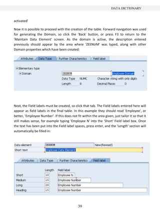 39
DATA DICTIONARY
activated'
Now it is possible to proceed with the creation of the table. Forward navigation was used
for generating the Domain, so click the 'Back' button, or press F3 to return to the
'Maintain Data Element' screen. As the domain is active, the description entered
previously should appear by the area where 'ZEENUM' was typed, along with other
Domain properties which have been created:
Next, the Field labels must be created, so click that tab. The Field labels entered here will
appear as field labels in the final table. In this example they should read 'Employee', or
better, 'Employee Number'. If this does not fit within the area given, just tailor it so that it
still makes sense, for example typing 'Employee N' into the 'Short' Field label box. Once
the text has been put into the Field label spaces, press enter, and the 'Length' section will
automatically be filled in:
 