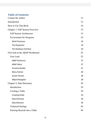 iv
Table of Contents
Contact the Author 12
Introduction 13
How to Use This Book 14
Chapter 1: SAP System Overview 15
SAP System Architecture 15
Environment for Programs 18
Work Processes 19
The Dispatcher 19
The Database Interface 20
First look at the ABAP Workbench 22
First Look 23
ABAP Dictionary 27
ABAP Editor 27
Function Builder 27
Menu Painter 28
Screen Painter 28
Object Navigator 28
Chapter 2: Data Dictionary 29
Introduction 29
Creating a Table 29
Creating Fields 33
Data Elements 34
Data Domains 36
Technical Settings 45
Entering Records into a Table 48
 