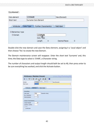 41
DATA DICTIONARY
'ZSURNAME':
Double-click the new domain and save the Data element, assigning it a 'Local object' and
then choose 'Yes' to create the new Domain.
The Domain maintenance screen will reappear. Enter the short text 'Surname' and, this
time; the Data type to select is 'CHAR', a Character string.
The number of characters and output length should both be set to 40, then press enter to
be sure everything has worked, and click the Activate button.
 