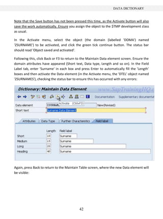42
DATA DICTIONARY
Note that the Save button has not been pressed this time, as the Activate button will also
save the work automatically. Ensure you assign the object to the $TMP development class
as usual.
In the Activate menu, select the object (the domain (labelled 'DOMA') named
'ZSURNAME') to be activated, and click the green tick continue button. The status bar
should read 'Object saved and activated'.
Following this, click Back or F3 to return to the Maintain Data element screen. Ensure the
domain attributes have appeared (Short text, Data type, Length and so on). In the Field
Label tab, enter 'Surname' in each box and press Enter to automatically fill the 'Length'
boxes and then activate the Data element (in the Activate menu, the 'DTEL' object named
'ZSURNAMES'), checking the status bar to ensure this has occurred with any errors:
Again, press Back to return to the Maintain Table screen, where the new Data element will
be visible:
 