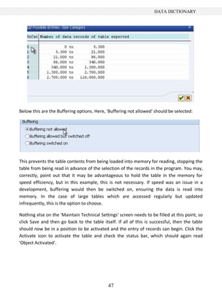 47
DATA DICTIONARY
Below this are the Buffering options. Here, 'Buffering not allowed' should be selected:
This prevents the table contents from being loaded into memory for reading, stopping the
table from being read in advance of the selection of the records in the program. You may,
correctly, point out that it may be advantageous to hold the table in the memory for
speed efficiency, but in this example, this is not necessary. If speed was an issue in a
development, buffering would then be switched on, ensuring the data is read into
memory. In the case of large tables which are accessed regularly but updated
infrequently, this is the option to choose.
Nothing else on the 'Maintain Technical Settings' screen needs to be filled at this point, so
click Save and then go back to the table itself. If all of this is successful, then the table
should now be in a position to be activated and the entry of records can begin. Click the
Activate icon to activate the table and check the status bar, which should again read
'Object Activated'.
 