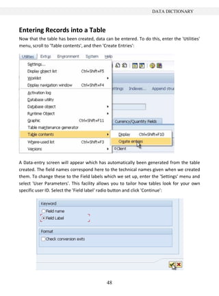 48
DATA DICTIONARY
Entering Records into a Table
Now that the table has been created, data can be entered. To do this, enter the 'Utilities'
menu, scroll to 'Table contents', and then 'Create Entries':
A Data-entry screen will appear which has automatically been generated from the table
created. The field names correspond here to the technical names given when we created
them. To change these to the Field labels which we set up, enter the 'Settings' menu and
select 'User Parameters'. This facility allows you to tailor how tables look for your own
specific user ID. Select the 'Field label' radio button and click 'Continue':
 