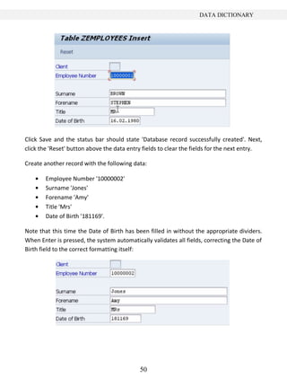 50
DATA DICTIONARY
Click Save and the status bar should state 'Database record successfully created'. Next,
click the 'Reset' button above the data entry fields to clear the fields for the next entry.
Create another record with the following data:
Employee Number '10000002'
Surname 'Jones'
Forename 'Amy'
Title 'Mrs'
Date of Birth '181169'.
Note that this time the Date of Birth has been filled in without the appropriate dividers.
When Enter is pressed, the system automatically validates all fields, correcting the Date of
Birth field to the correct formatting itself:
 