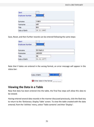 51
DATA DICTIONARY
Save, Reset, and then further records can be entered following the same steps:
Note that if dates are entered in the wrong format, an error message will appear in the
status bar:
Viewing the Data in a Table
Now that data has been entered into the table, the final few steps will allow this data to
be viewed.
Having entered several data records in the manner discussed previously, click the Back key
to return to the 'Dictionary: Display Table' screen. To view the table created with the data
entered, from the 'Utilities' menu, select 'Table contents' and then 'Display':
 