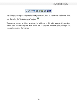 54
DATA DICTIONARY
For example, to organise alphabetically by forename, click to select the 'Forename' field,
and then click the 'Sort ascending' button:
There are a number of things which can be achieved in this table view, and it can be a
useful tool for checking the data within an SAP system without going through the
transaction screens themselves.
 