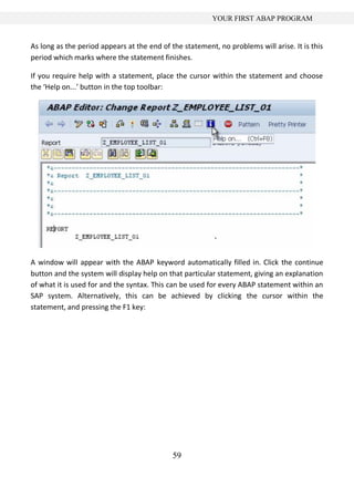 59
YOUR FIRST ABAP PROGRAM
As long as the period appears at the end of the statement, no problems will arise. It is this
period which marks where the statement finishes.
If you require help with a statement, place the cursor within the statement and choose
the ‘Help on...’ button in the top toolbar:
A window will appear with the ABAP keyword automatically filled in. Click the continue
button and the system will display help on that particular statement, giving an explanation
of what it is used for and the syntax. This can be used for every ABAP statement within an
SAP system. Alternatively, this can be achieved by clicking the cursor within the
statement, and pressing the F1 key:
 