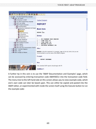 60
YOUR FIRST ABAP PROGRAM
A further tip in this vein is to use the ‘ABAP Documentation and Examples’ page, which
can be accessed by entering transaction code ABAPDOCU into the transaction code field.
The menu tree to the left hand side on this screen allows you to view example code, which
one’s own code can later be based upon. This can either be copied and pasted into the
ABAP editor, or experimented with inside the screen itself using the Execute button to run
the example code:
 